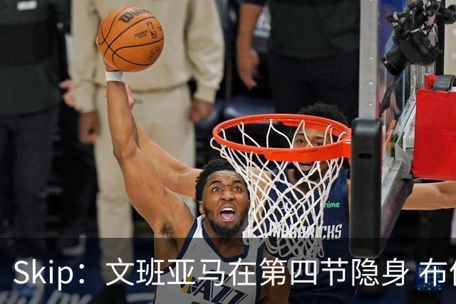Skip：文班亚马在第四节隐身 布伦森在末节彻底完爆了他